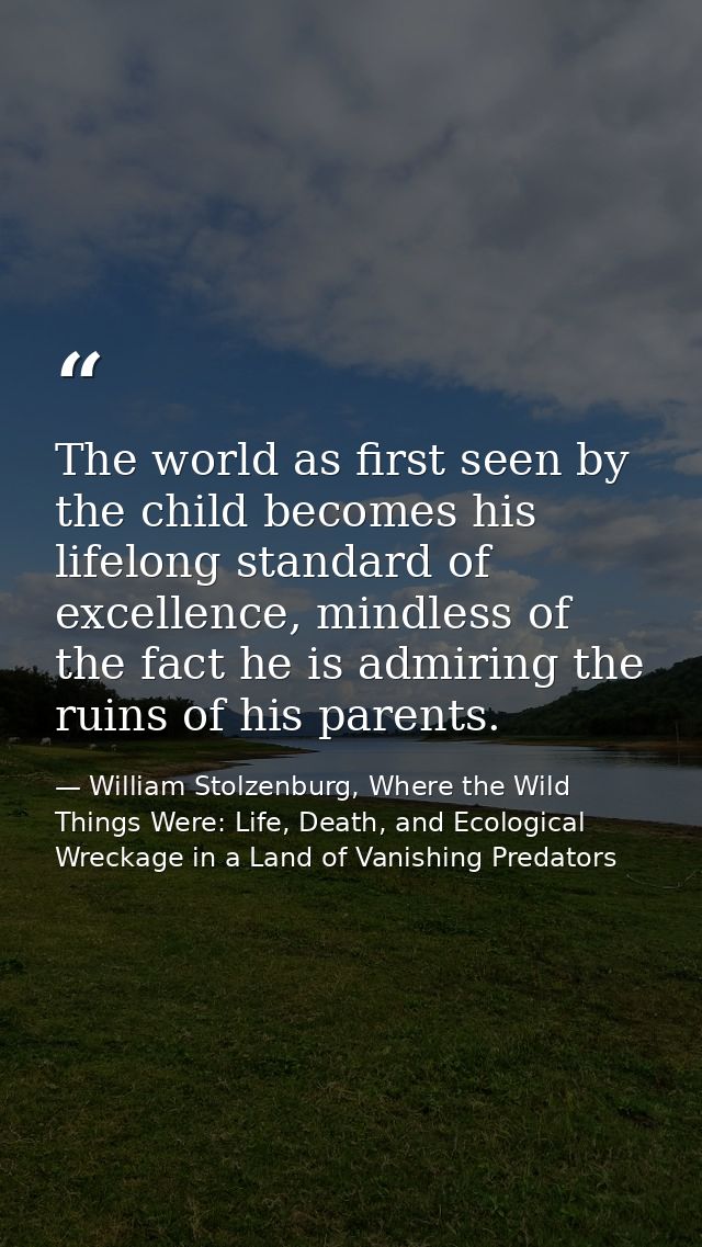 The world as first seen by the child becomes his lifelong standard of excellence, mindless of the fact he is admiring th — William Stolzenburg, Where the Wild Things Were: Life, Death, and Ecological Wreckage in a Land of Vanishing Predators