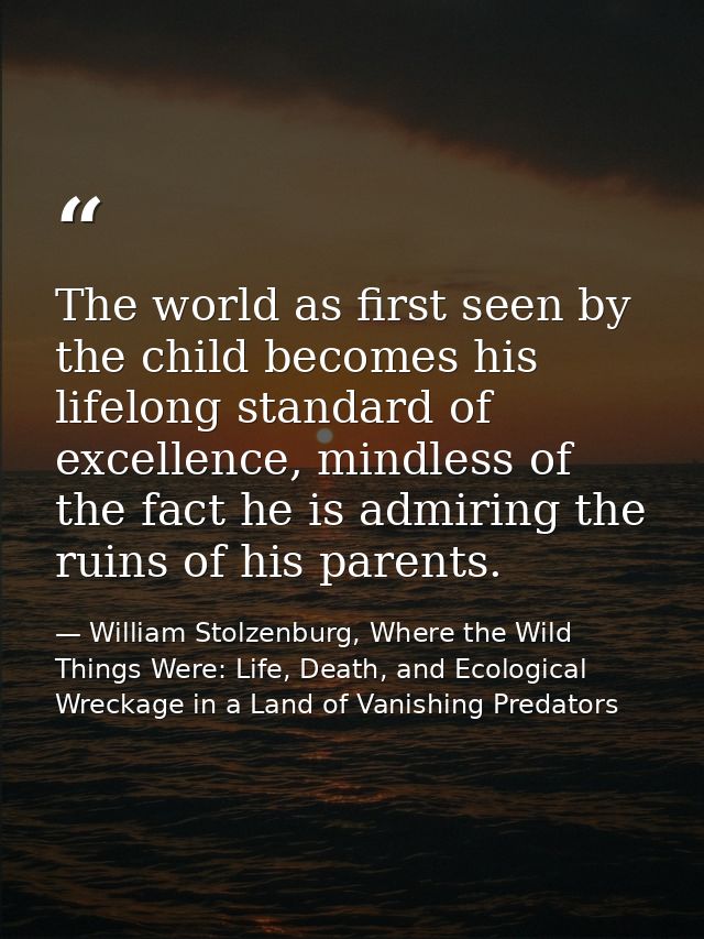 The world as first seen by the child becomes his lifelong standard of excellence, mindless of the fact he is admiring th — William Stolzenburg, Where the Wild Things Were: Life, Death, and Ecological Wreckage in a Land of Vanishing Predators