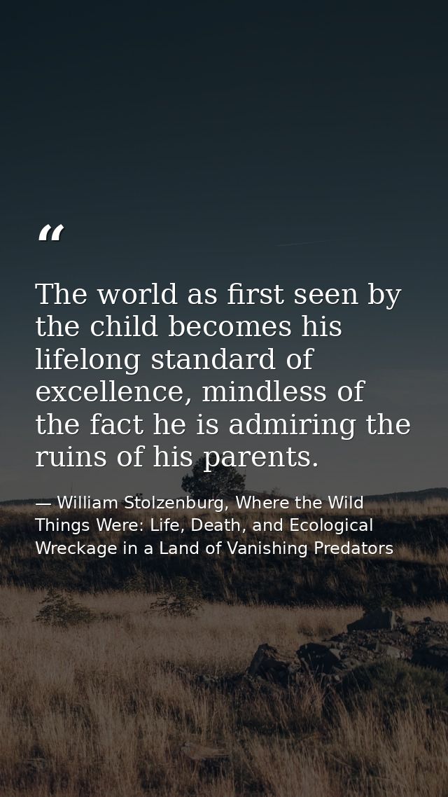 The world as first seen by the child becomes his lifelong standard of excellence, mindless of the fact he is admiring th — William Stolzenburg, Where the Wild Things Were: Life, Death, and Ecological Wreckage in a Land of Vanishing Predators