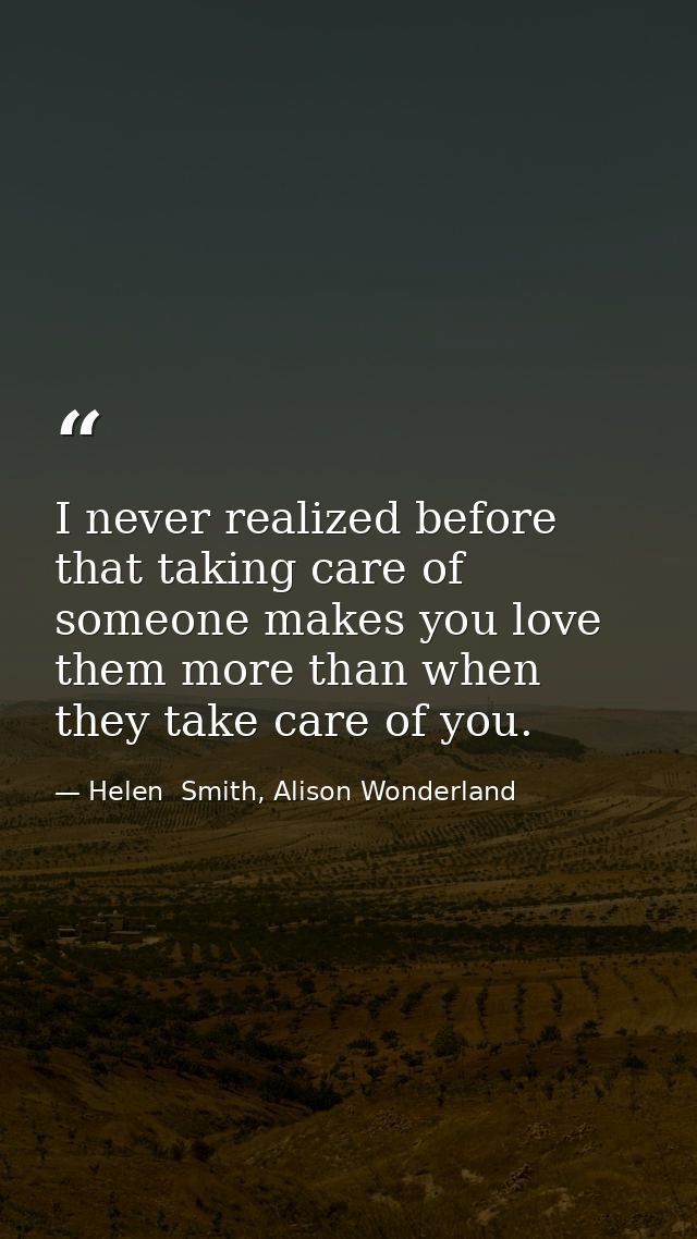 I never realized before that taking care of someone makes you love them more than when they take care of you. — Helen  Smith, Alison Wonderland