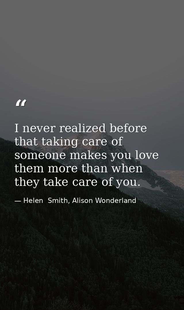 I never realized before that taking care of someone makes you love them more than when they take care of you. — Helen  Smith, Alison Wonderland