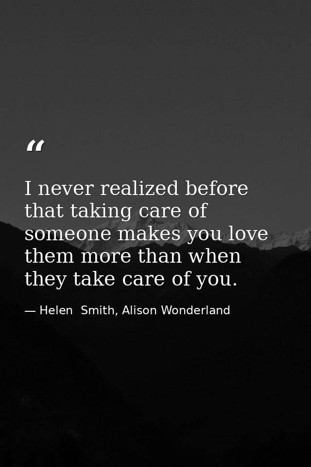 I never realized before that taking care of someone makes you love them more than when they take care of you. — Helen  Smith, Alison Wonderland
