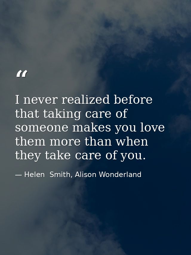 I never realized before that taking care of someone makes you love them more than when they take care of you. — Helen  Smith, Alison Wonderland