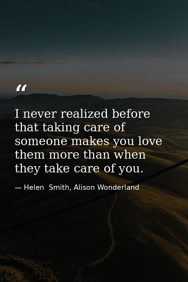 I never realized before that taking care of someone makes you love them more than when they take care of you. — Helen  Smith, Alison Wonderland