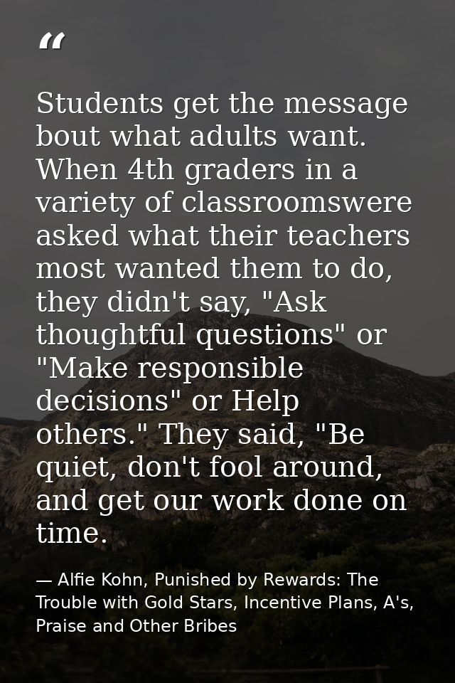 Students get the message bout what adults want. When 4th graders in a variety of classroomswere asked what their teacher — Alfie Kohn, Punished by Rewards: The Trouble with Gold Stars, Incentive Plans, A's, Praise and Other Bribes