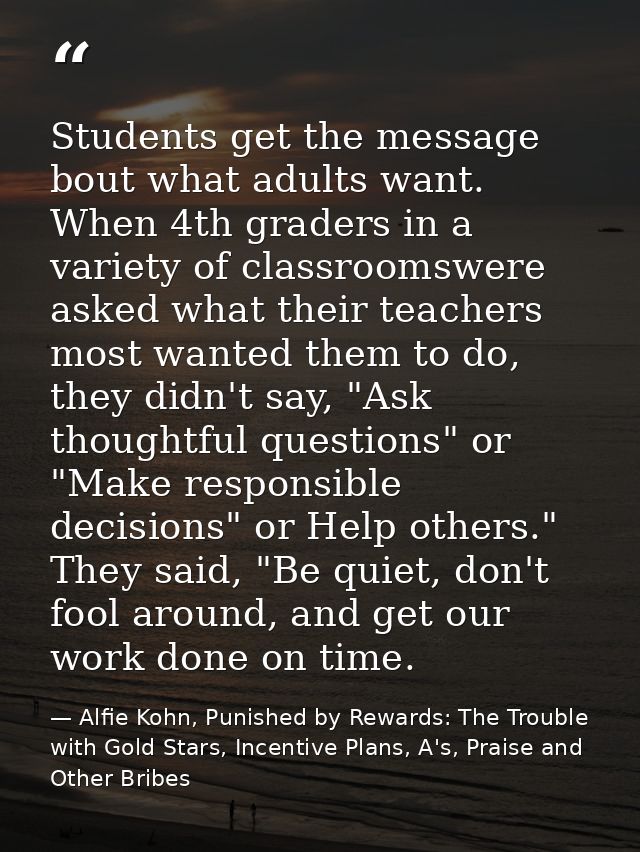Students get the message bout what adults want. When 4th graders in a variety of classroomswere asked what their teacher — Alfie Kohn, Punished by Rewards: The Trouble with Gold Stars, Incentive Plans, A's, Praise and Other Bribes