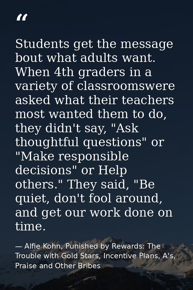 Students get the message bout what adults want. When 4th graders in a variety of classroomswere asked what their teacher — Alfie Kohn, Punished by Rewards: The Trouble with Gold Stars, Incentive Plans, A's, Praise and Other Bribes