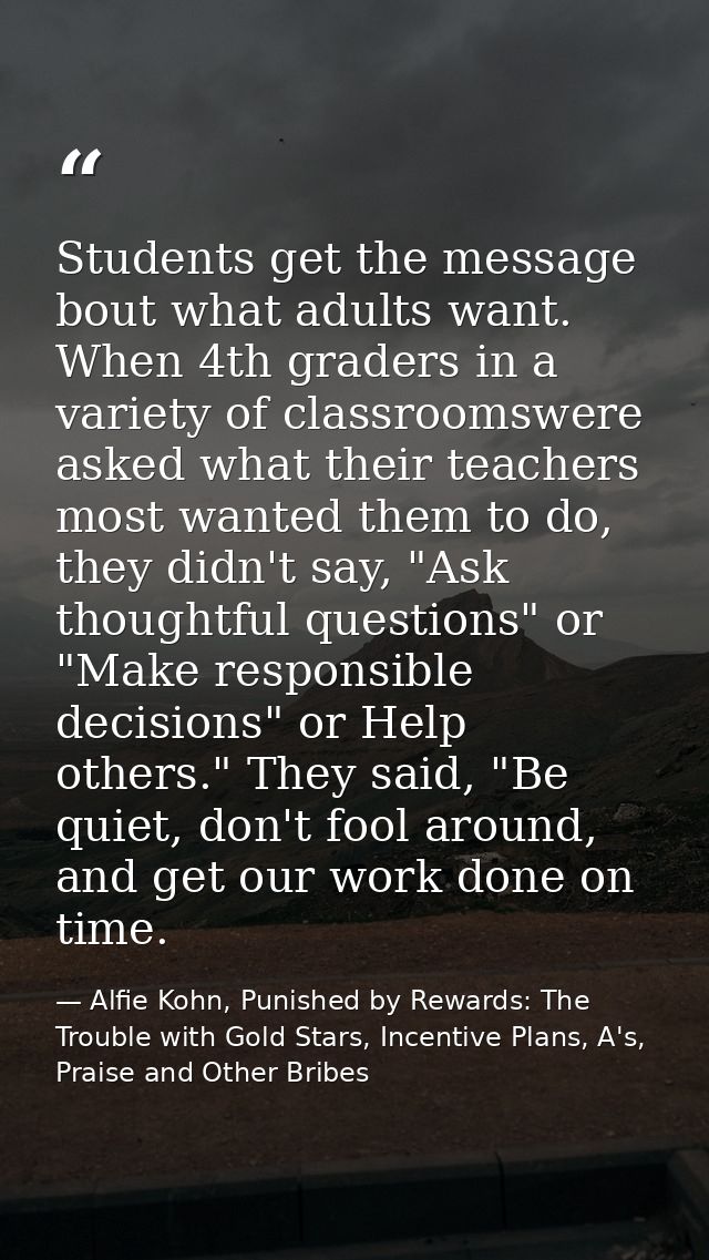 Students get the message bout what adults want. When 4th graders in a variety of classroomswere asked what their teacher — Alfie Kohn, Punished by Rewards: The Trouble with Gold Stars, Incentive Plans, A's, Praise and Other Bribes