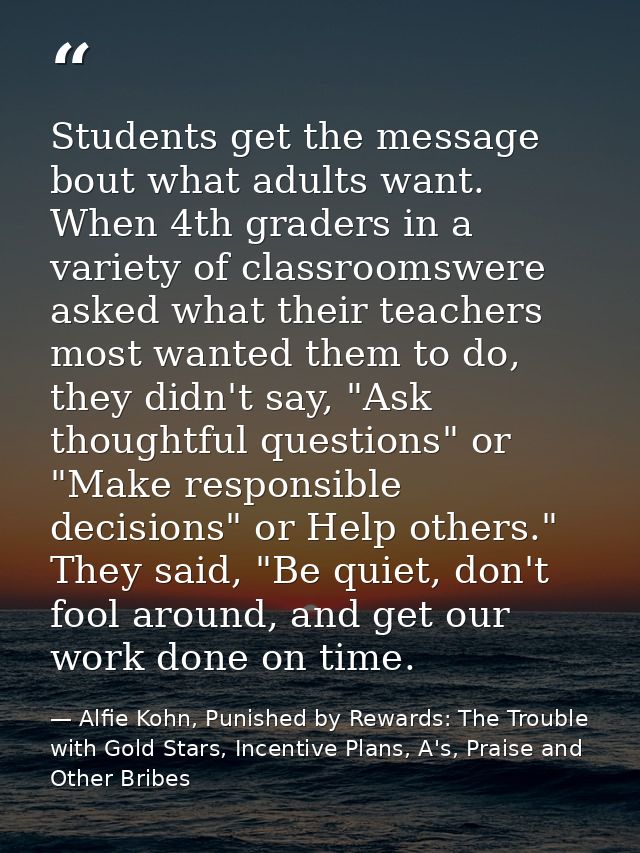 Students get the message bout what adults want. When 4th graders in a variety of classroomswere asked what their teacher — Alfie Kohn, Punished by Rewards: The Trouble with Gold Stars, Incentive Plans, A's, Praise and Other Bribes
