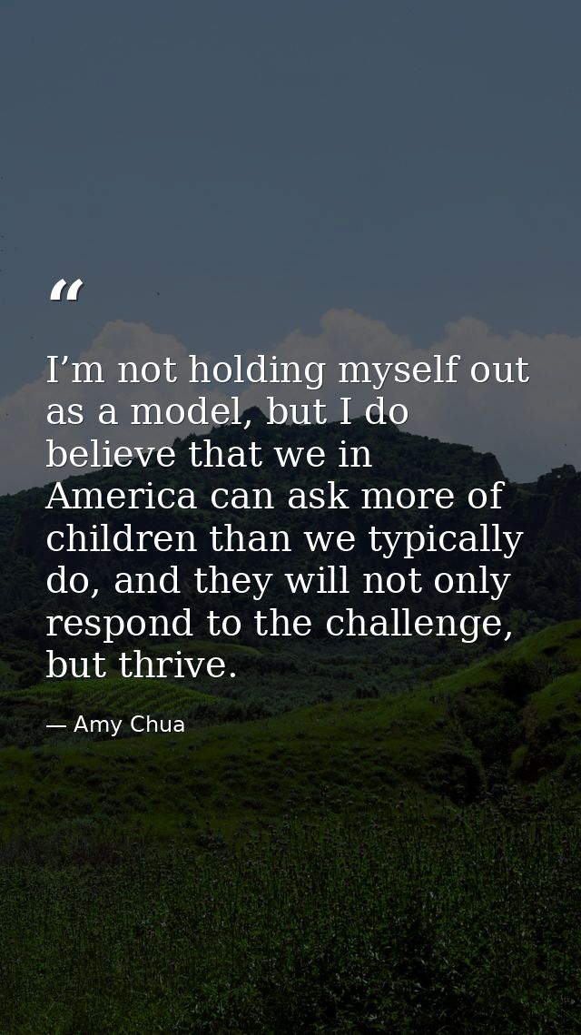 I’m not holding myself out as a model, but I do believe that we in America can ask more of children than we typically do — Amy Chua
