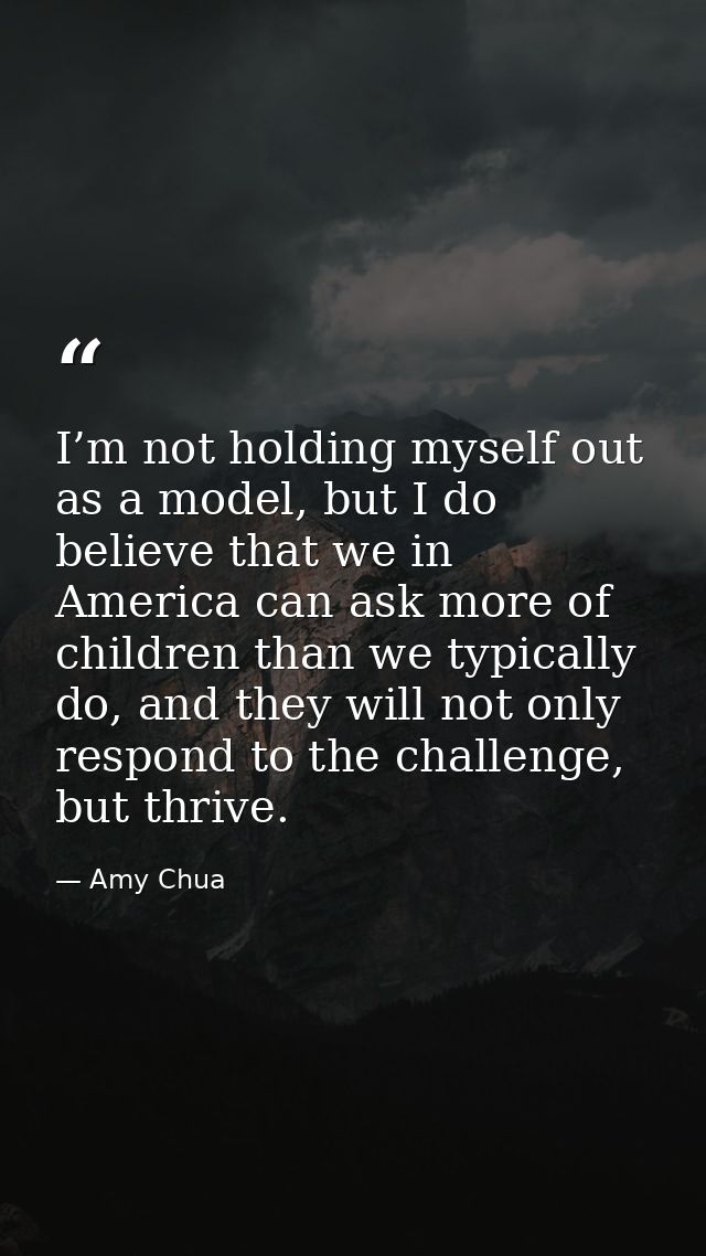 I’m not holding myself out as a model, but I do believe that we in America can ask more of children than we typically do — Amy Chua