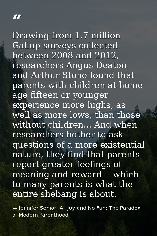 Drawing from 1.7 million Gallup surveys collected between 2008 and 2012, researchers Angus Deaton and Arthur Stone found — Jennifer Senior, All Joy and No Fun: The Paradox of Modern Parenthood