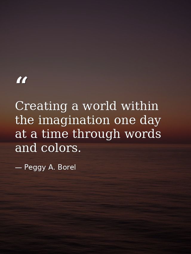 Creating a world within the imagination one day at a time through words and colors. — Peggy A. Borel