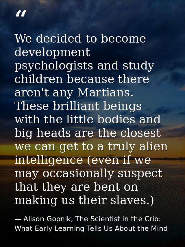 We decided to become development psychologists and study children because there aren't any Martians. These brilliant bei — Alison Gopnik, The Scientist in the Crib: What Early Learning Tells Us About the Mind