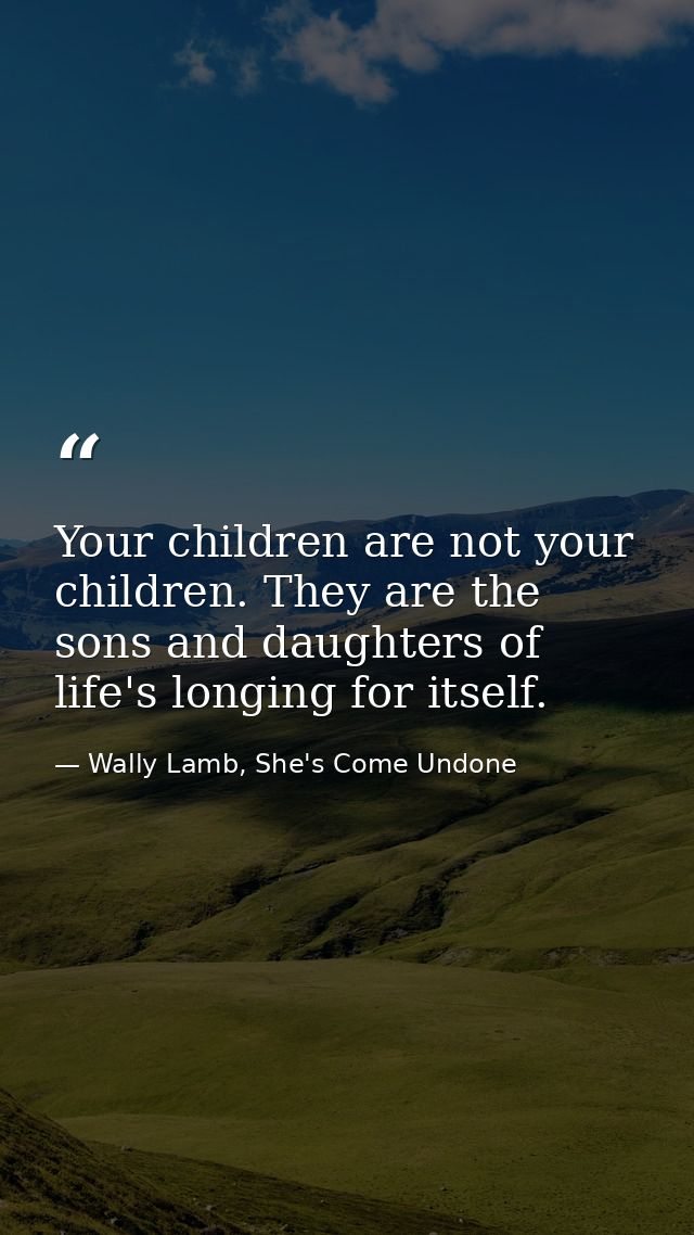 Your children are not your children. They are the sons and daughters of life's longing for itself. — Wally Lamb, She's Come Undone