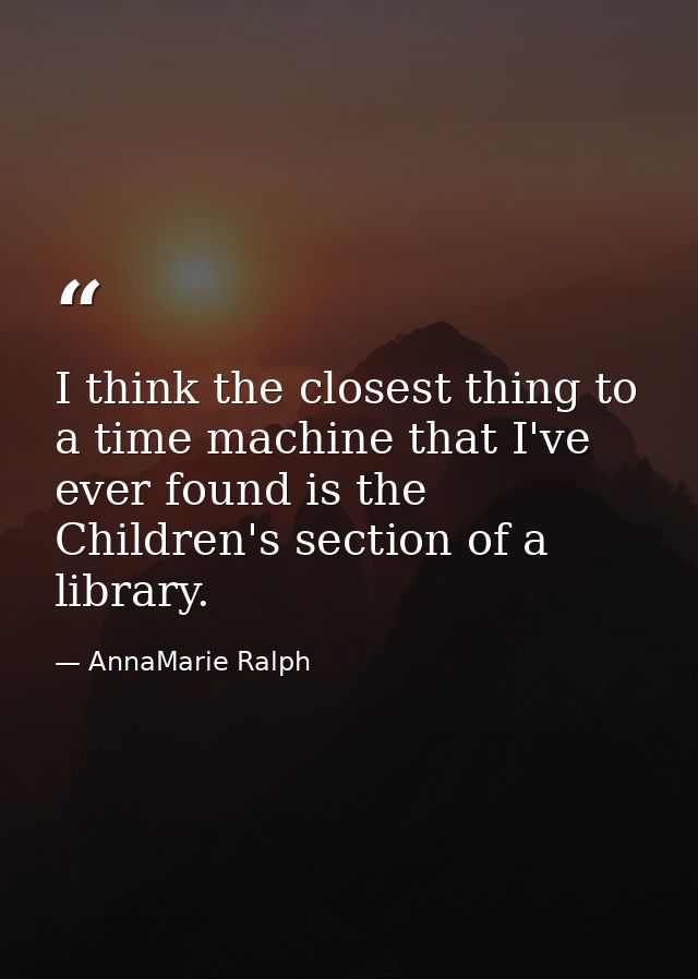 I think the closest thing to a time machine that I've ever found is the Children's section of a library. — AnnaMarie Ralph