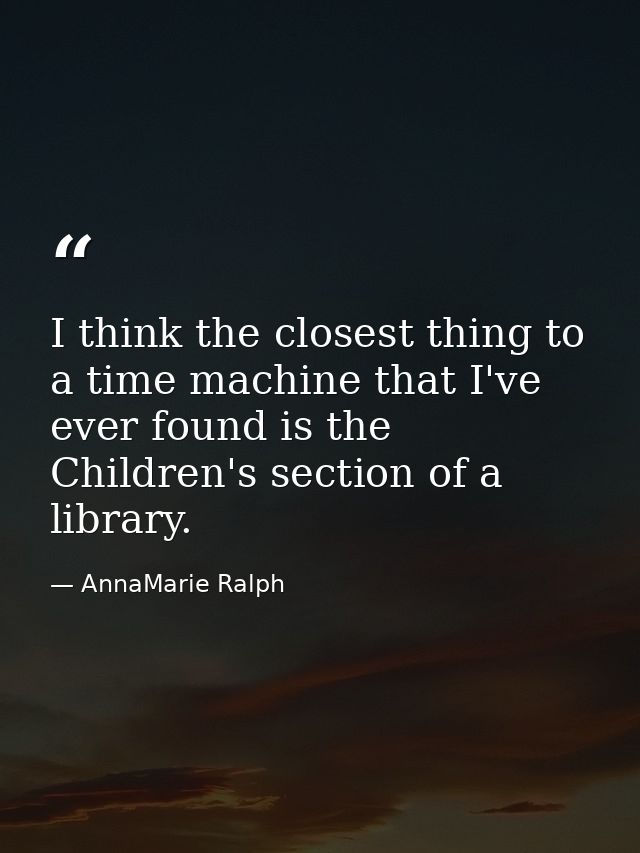 I think the closest thing to a time machine that I've ever found is the Children's section of a library. — AnnaMarie Ralph