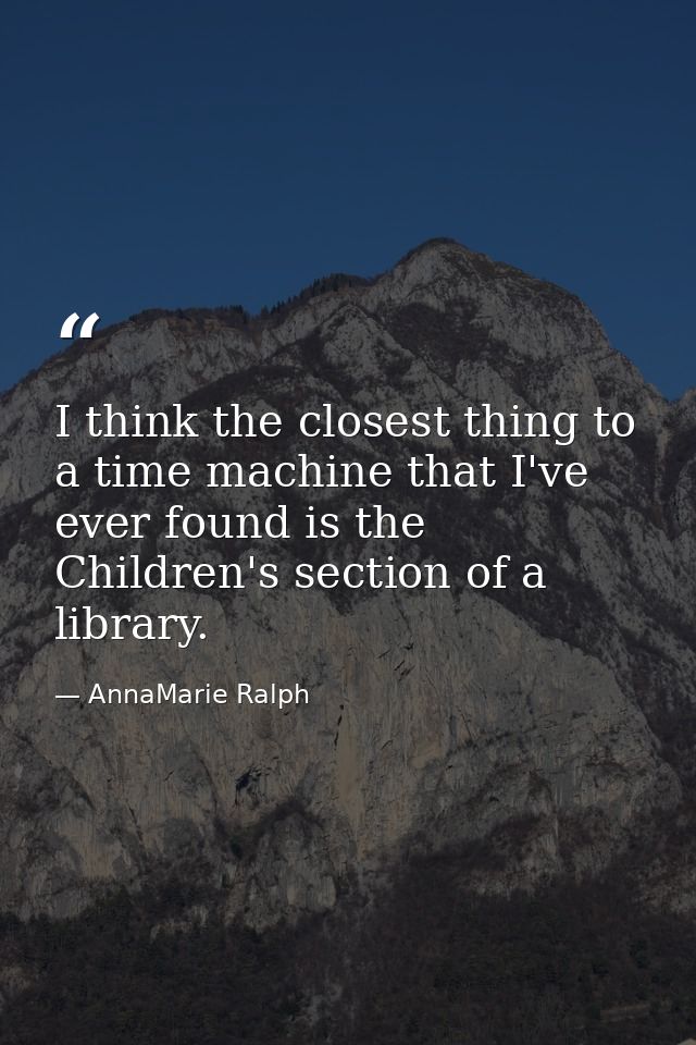 I think the closest thing to a time machine that I've ever found is the Children's section of a library. — AnnaMarie Ralph