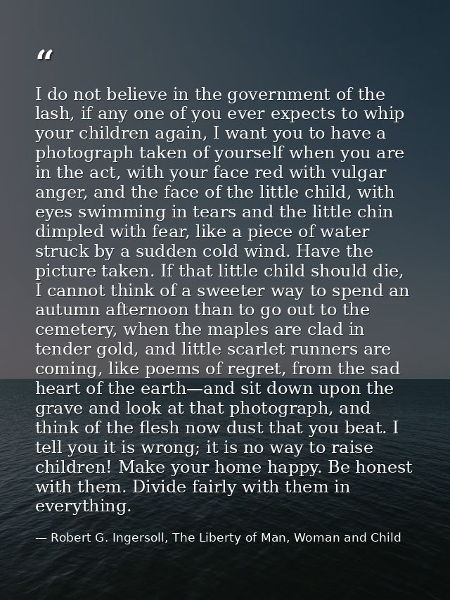 I do not believe in the government of the lash, if any one of you ever expects to whip your children again, I want you t — Robert G. Ingersoll, The Liberty of Man, Woman and Child