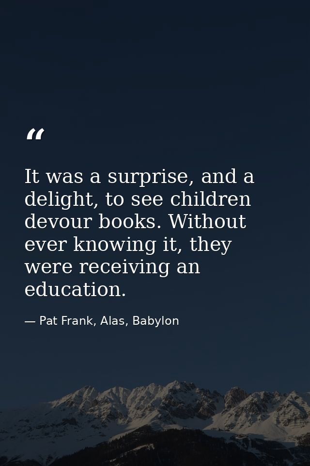 It was a surprise, and a delight, to see children devour books. Without ever knowing it, they were receiving an educatio — Pat Frank, Alas, Babylon