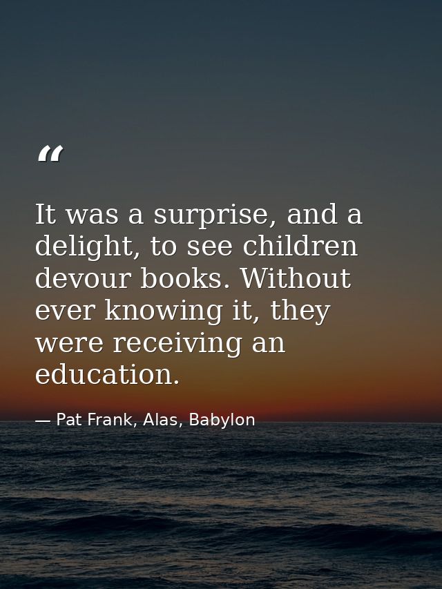 It was a surprise, and a delight, to see children devour books. Without ever knowing it, they were receiving an educatio — Pat Frank, Alas, Babylon