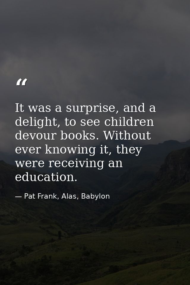 It was a surprise, and a delight, to see children devour books. Without ever knowing it, they were receiving an educatio — Pat Frank, Alas, Babylon
