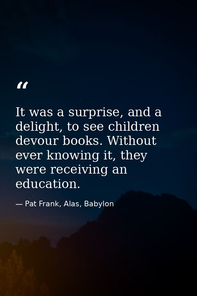 It was a surprise, and a delight, to see children devour books. Without ever knowing it, they were receiving an educatio — Pat Frank, Alas, Babylon