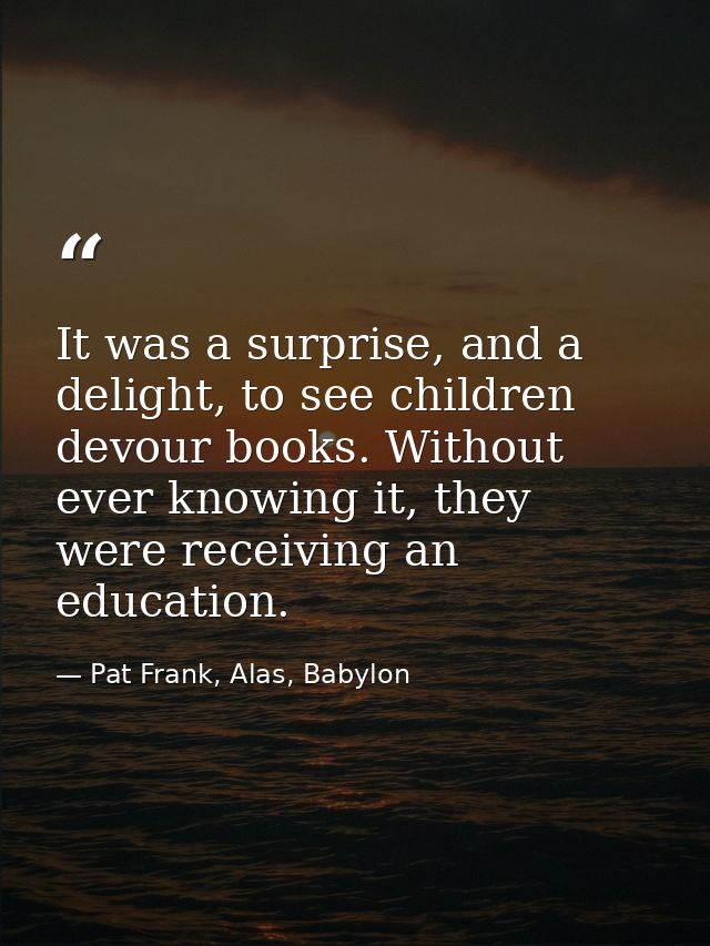 It was a surprise, and a delight, to see children devour books. Without ever knowing it, they were receiving an educatio — Pat Frank, Alas, Babylon