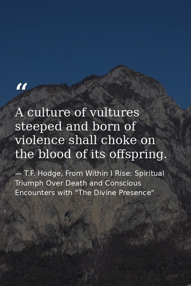 A culture of vultures steeped and born of violence shall choke on the blood of its offspring. — T.F. Hodge, From Within I Rise: Spiritual Triumph Over Death and Conscious Encounters with "The Divine Presence"