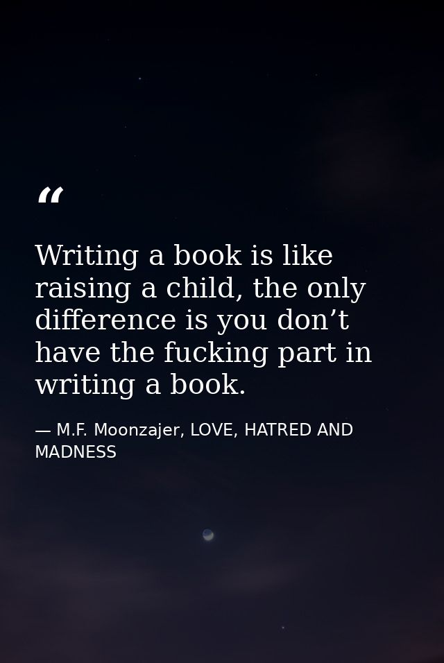 Writing a book is like raising a child, the only difference is you don’t have the fucking part in writing a book. — M.F. Moonzajer, LOVE, HATRED AND MADNESS