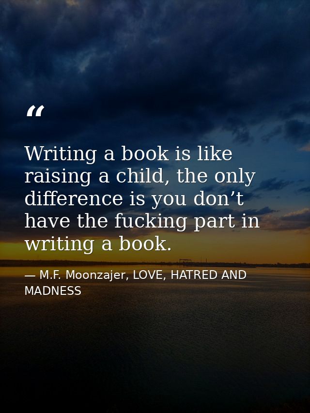 Writing a book is like raising a child, the only difference is you don’t have the fucking part in writing a book. — M.F. Moonzajer, LOVE, HATRED AND MADNESS