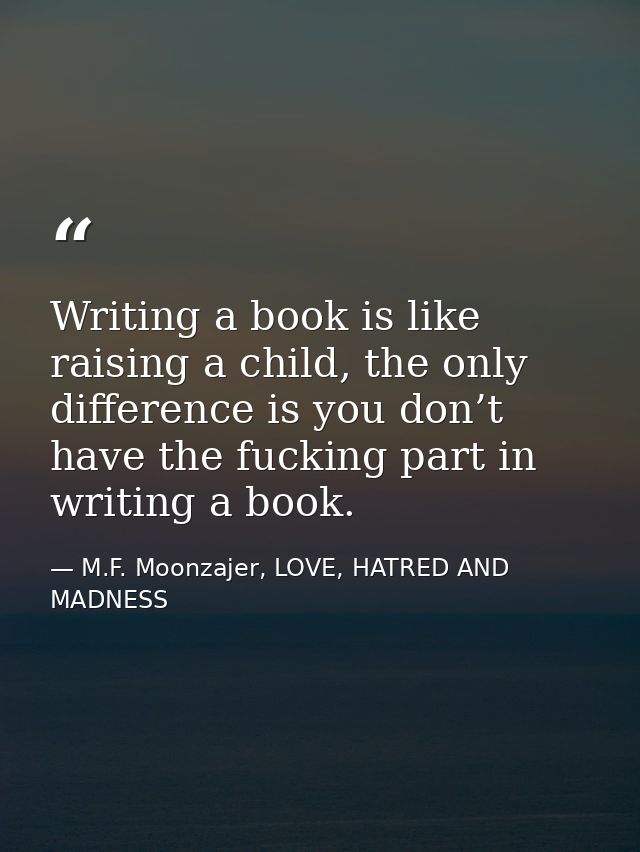 Writing a book is like raising a child, the only difference is you don’t have the fucking part in writing a book. — M.F. Moonzajer, LOVE, HATRED AND MADNESS