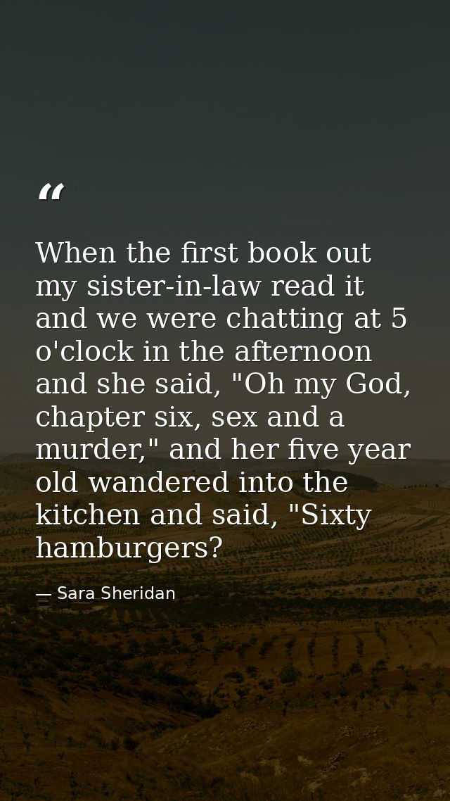 When the first book out my sister-in-law read it and we were chatting at 5 o'clock in the afternoon and she said, "Oh my — Sara Sheridan