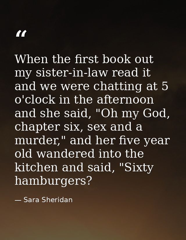 When the first book out my sister-in-law read it and we were chatting at 5 o'clock in the afternoon and she said, "Oh my — Sara Sheridan