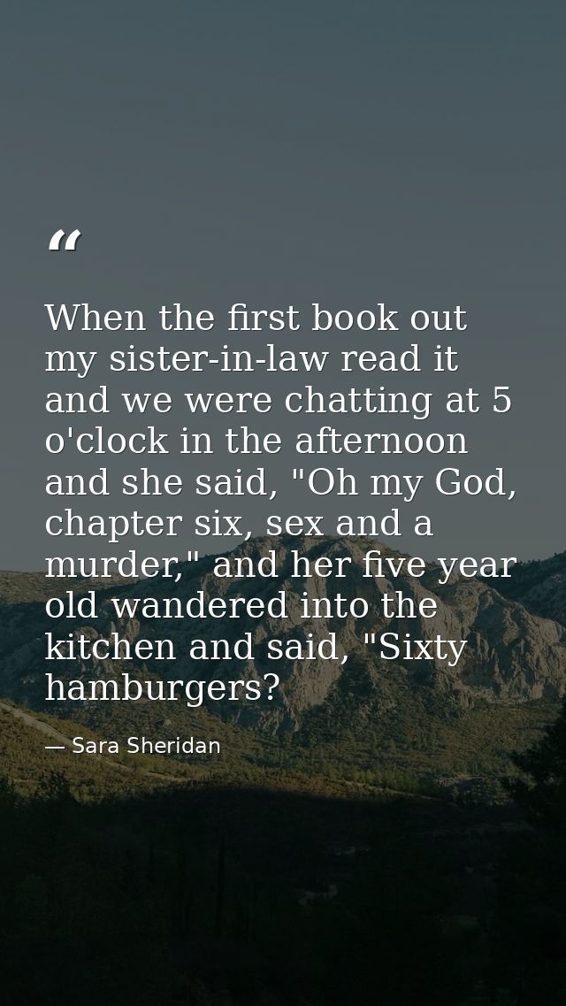 When the first book out my sister-in-law read it and we were chatting at 5 o'clock in the afternoon and she said, "Oh my — Sara Sheridan
