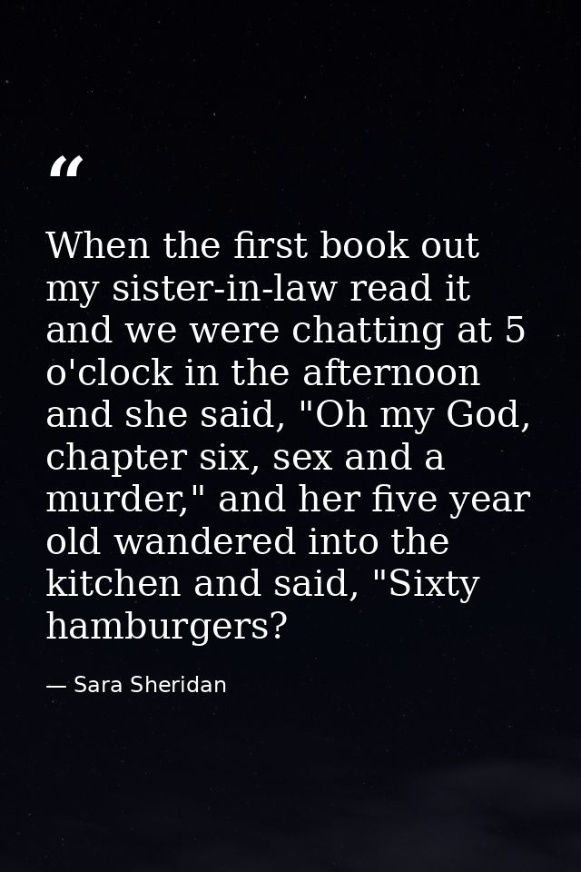 When the first book out my sister-in-law read it and we were chatting at 5 o'clock in the afternoon and she said, "Oh my — Sara Sheridan