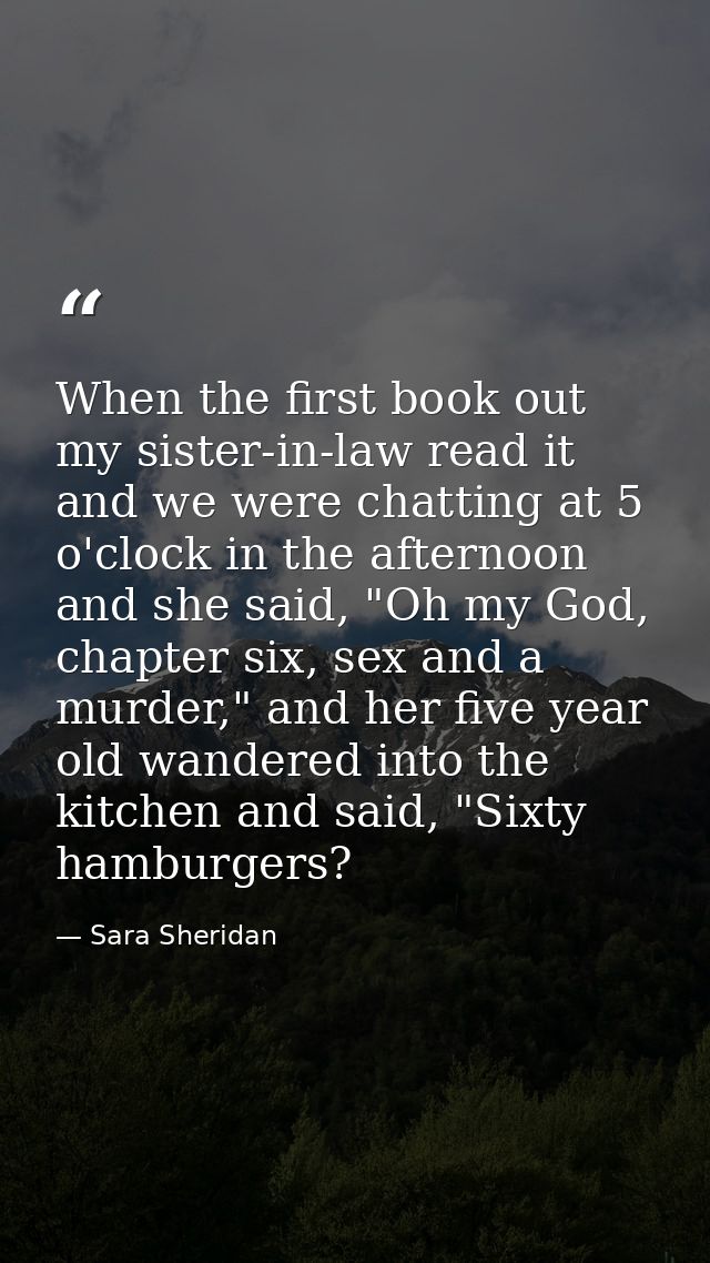 When the first book out my sister-in-law read it and we were chatting at 5 o'clock in the afternoon and she said, "Oh my — Sara Sheridan