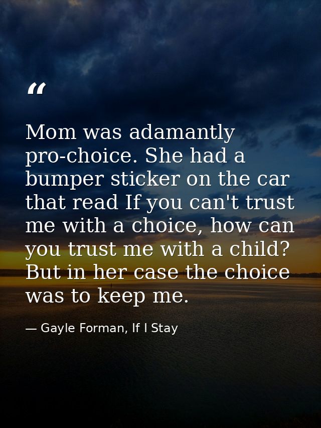 Mom was adamantly pro-choice. She had a bumper sticker on the car that read If you can't trust me with a choice, how can — Gayle Forman, If I Stay