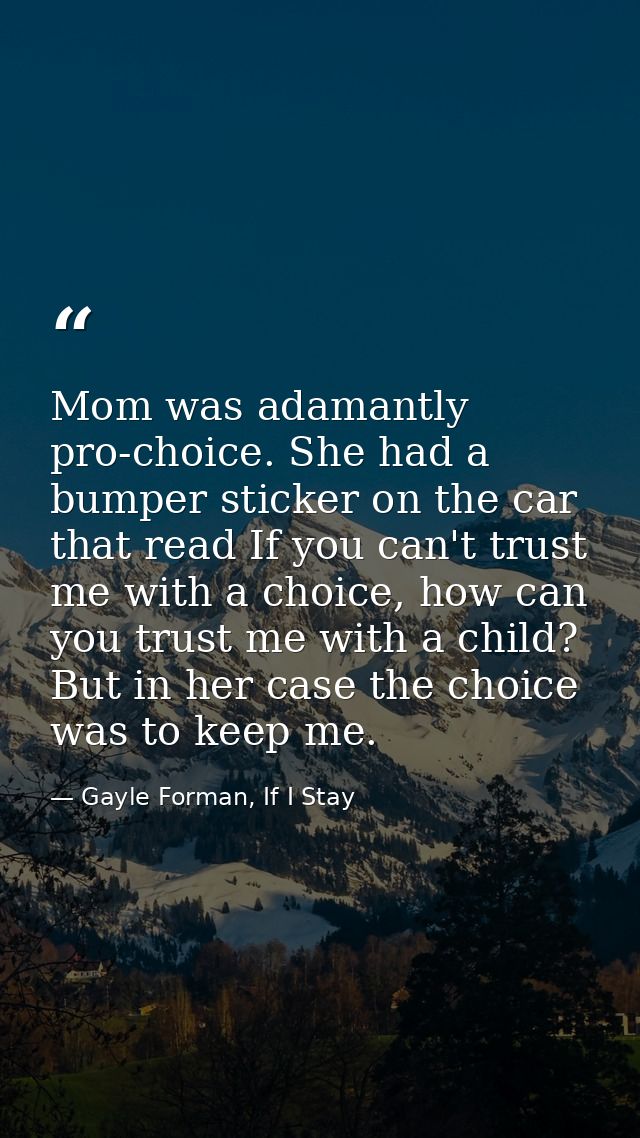 Mom was adamantly pro-choice. She had a bumper sticker on the car that read If you can't trust me with a choice, how can — Gayle Forman, If I Stay