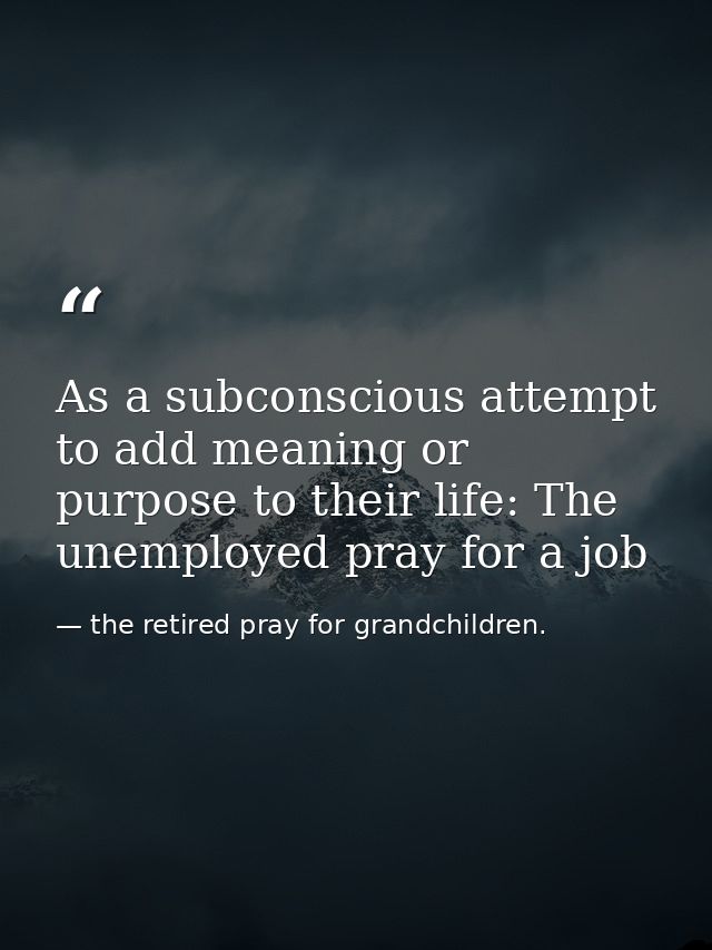 As a subconscious attempt to add meaning or purpose to their life: The unemployed pray for a job — the retired pray for grandchildren.