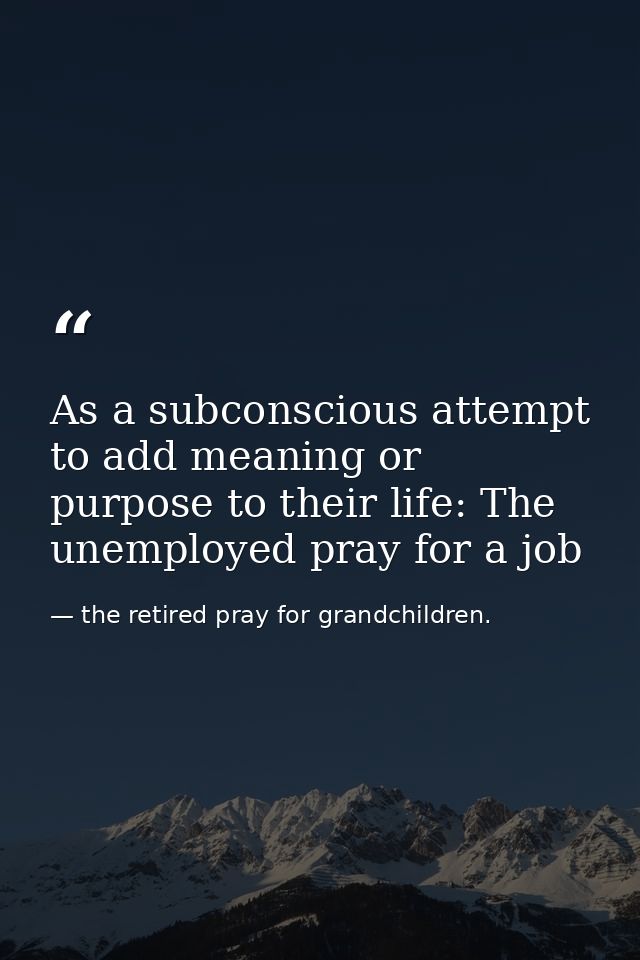 As a subconscious attempt to add meaning or purpose to their life: The unemployed pray for a job — the retired pray for grandchildren.