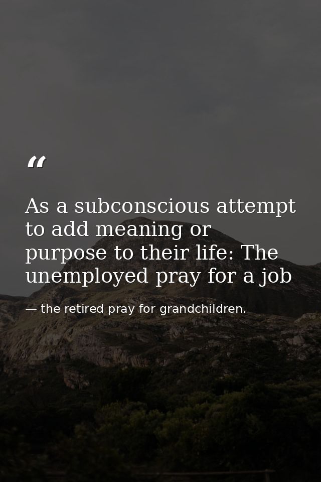 As a subconscious attempt to add meaning or purpose to their life: The unemployed pray for a job — the retired pray for grandchildren.