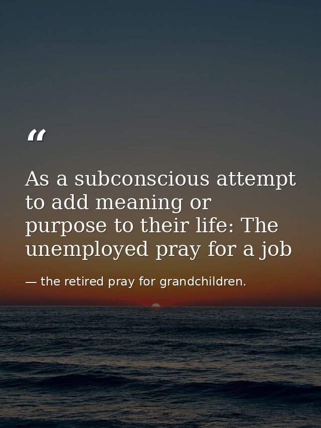 As a subconscious attempt to add meaning or purpose to their life: The unemployed pray for a job — the retired pray for grandchildren.