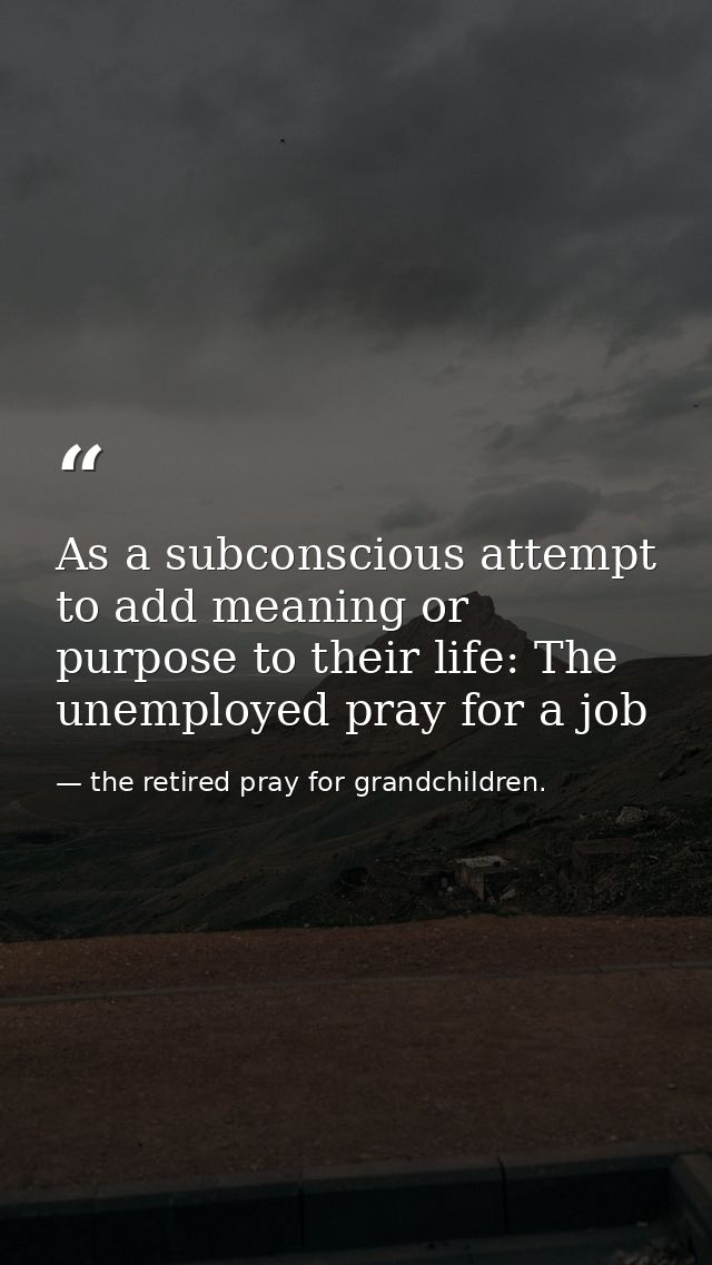 As a subconscious attempt to add meaning or purpose to their life: The unemployed pray for a job — the retired pray for grandchildren.