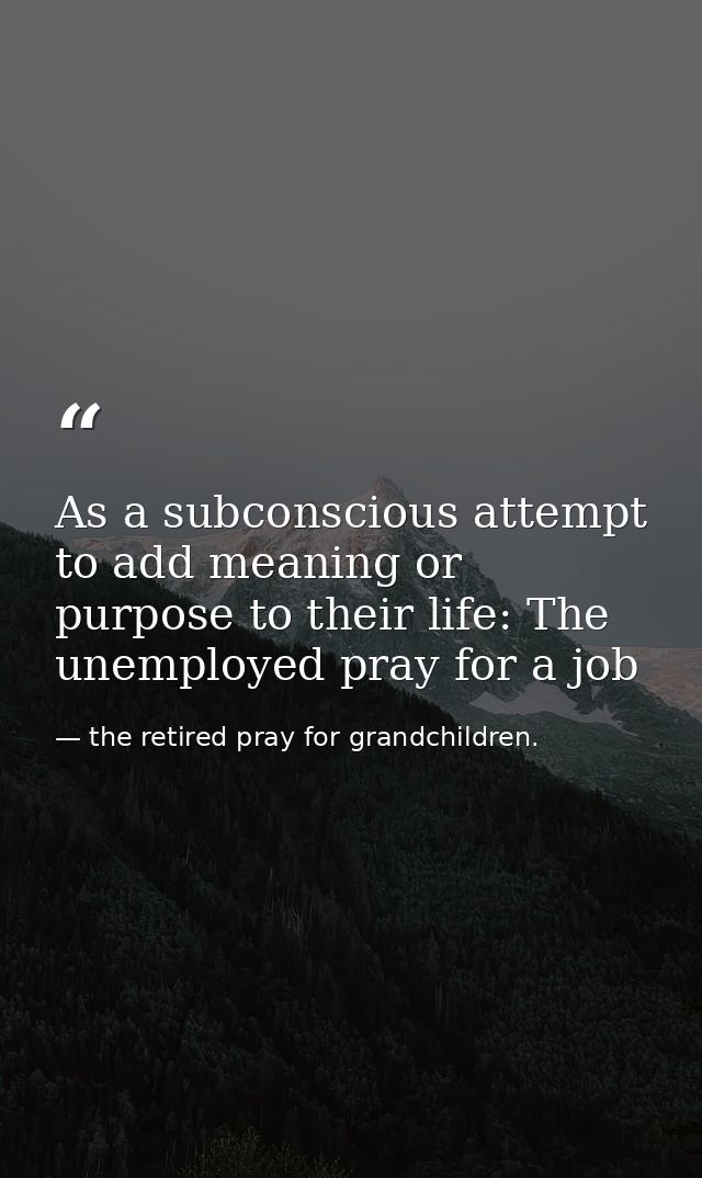 As a subconscious attempt to add meaning or purpose to their life: The unemployed pray for a job — the retired pray for grandchildren.