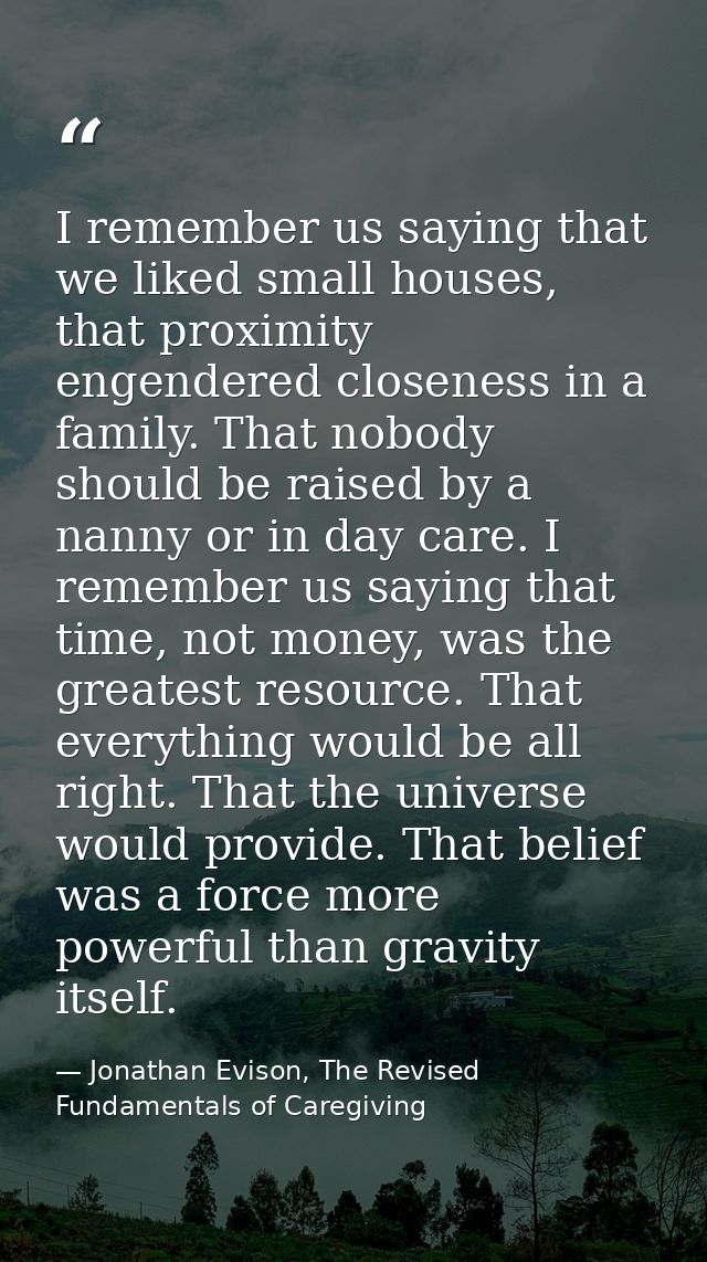 I remember us saying that we liked small houses, that proximity engendered closeness in a family. That nobody should be  — Jonathan Evison, The Revised Fundamentals of Caregiving
