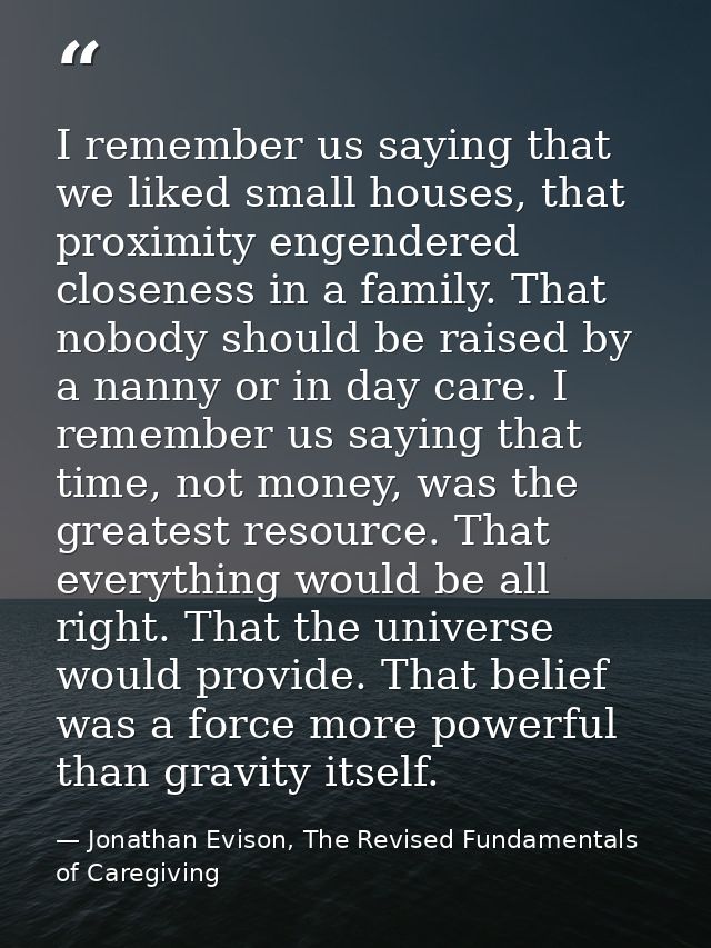 I remember us saying that we liked small houses, that proximity engendered closeness in a family. That nobody should be  — Jonathan Evison, The Revised Fundamentals of Caregiving