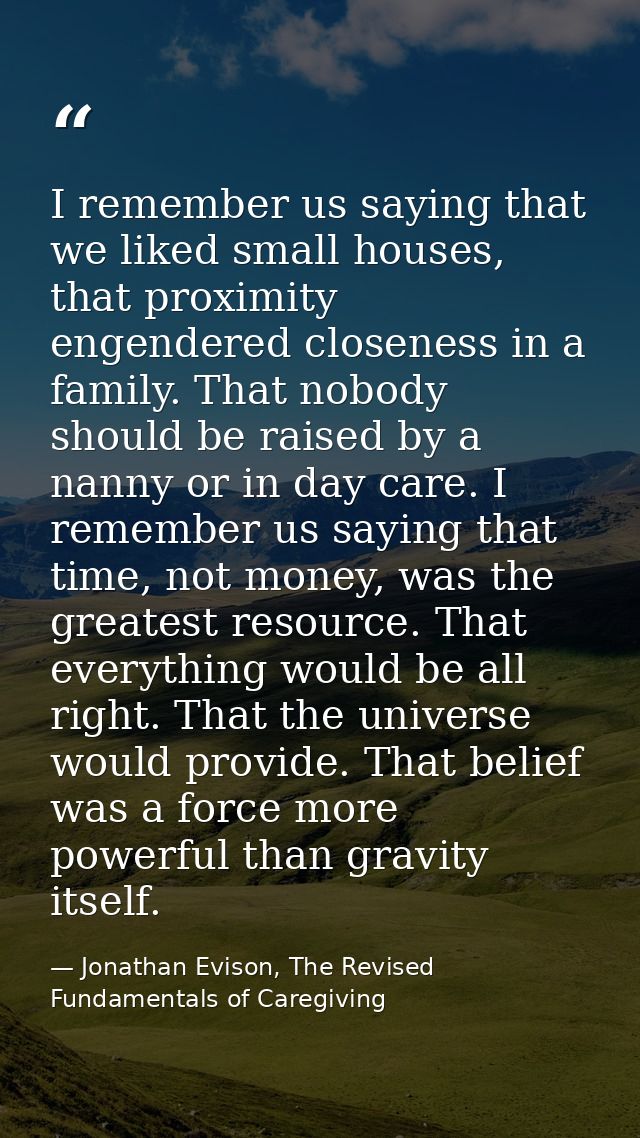 I remember us saying that we liked small houses, that proximity engendered closeness in a family. That nobody should be  — Jonathan Evison, The Revised Fundamentals of Caregiving