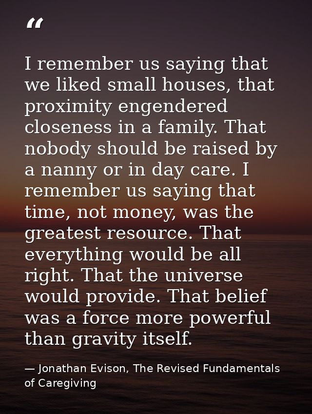 I remember us saying that we liked small houses, that proximity engendered closeness in a family. That nobody should be  — Jonathan Evison, The Revised Fundamentals of Caregiving