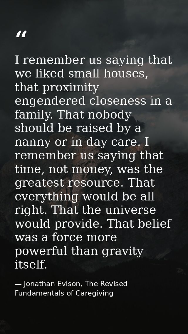 I remember us saying that we liked small houses, that proximity engendered closeness in a family. That nobody should be  — Jonathan Evison, The Revised Fundamentals of Caregiving